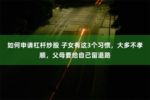 如何申请杠杆炒股 子女有这3个习惯，大多不孝顺，父母要给自己留退路