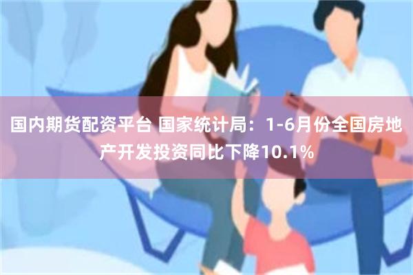 国内期货配资平台 国家统计局：1-6月份全国房地产开发投资同比下降10.1%