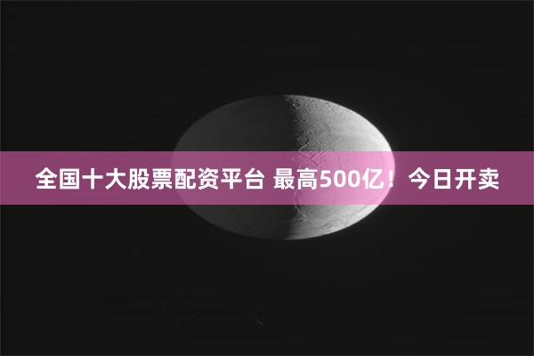 全国十大股票配资平台 最高500亿！今日开卖