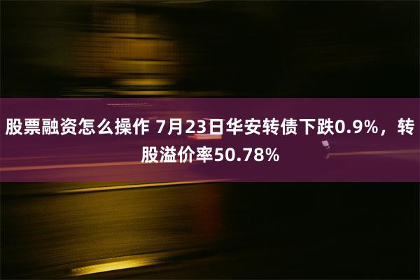 股票融资怎么操作 7月23日华安转债下跌0.9%，转股溢价率50.78%