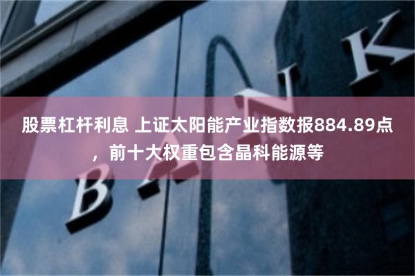 股票杠杆利息 上证太阳能产业指数报884.89点，前十大权重包含晶科能源等