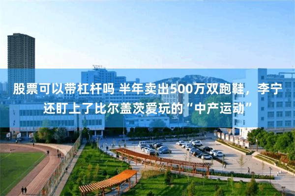 股票可以带杠杆吗 半年卖出500万双跑鞋，李宁还盯上了比尔盖茨爱玩的“中产运动”