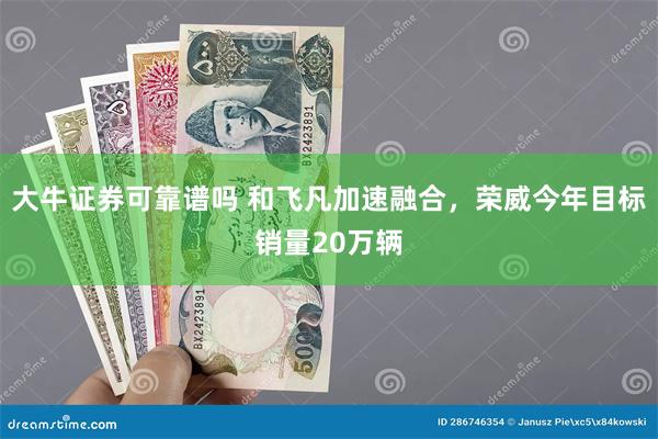 大牛证券可靠谱吗 和飞凡加速融合，荣威今年目标销量20万辆