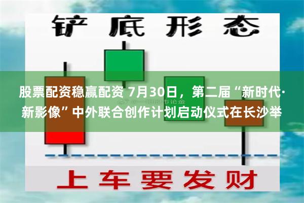 股票配资稳赢配资 7月30日，第二届“新时代·新影像”中外联合创作计划启动仪式在长沙举