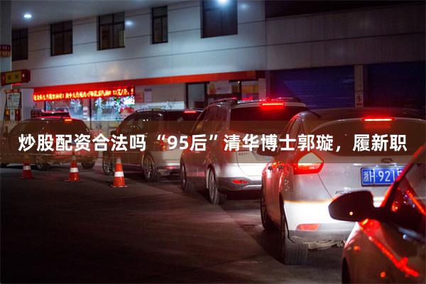 炒股配资合法吗 “95后”清华博士郭璇，履新职