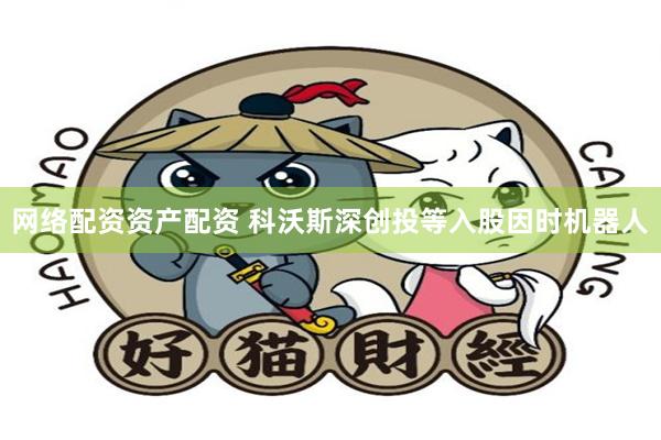 网络配资资产配资 科沃斯深创投等入股因时机器人