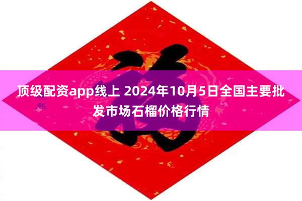 顶级配资app线上 2024年10月5日全国主要批发市场石榴价格行情