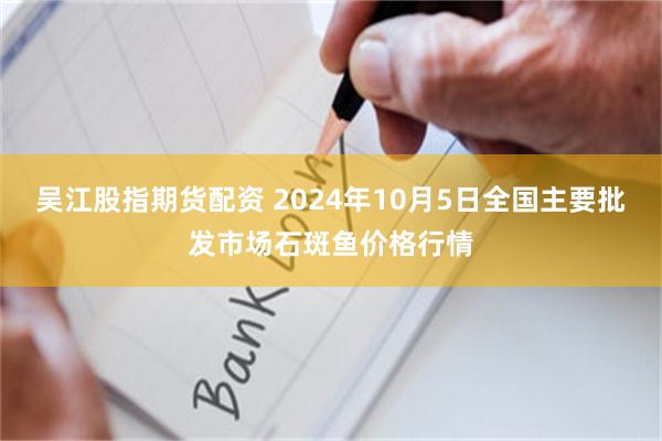 吴江股指期货配资 2024年10月5日全国主要批发市场石斑鱼价格行情