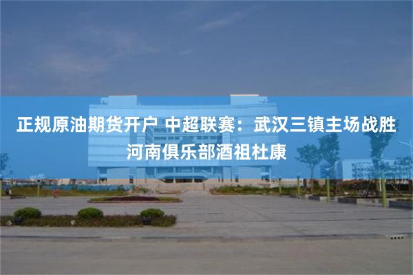 正规原油期货开户 中超联赛：武汉三镇主场战胜河南俱乐部酒祖杜康