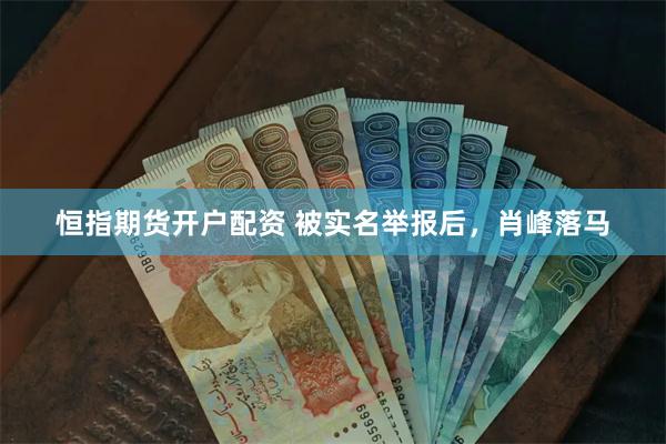 恒指期货开户配资 被实名举报后，肖峰落马