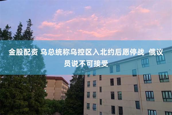 金股配资 乌总统称乌控区入北约后愿停战  俄议员说不可接受