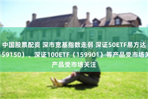 中国股票配资 深市宽基指数走弱 深证50ETF易方达（159150）、深证100ETF（159901