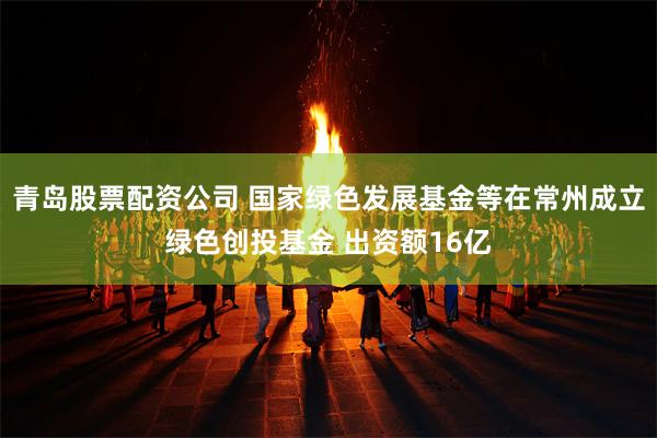 青岛股票配资公司 国家绿色发展基金等在常州成立绿色创投基金 出资额16亿