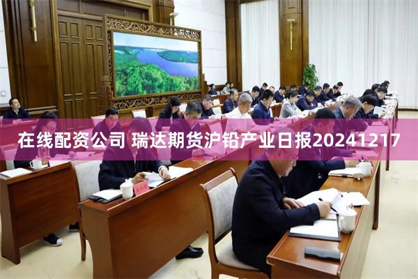 在线配资公司 瑞达期货沪铅产业日报20241217