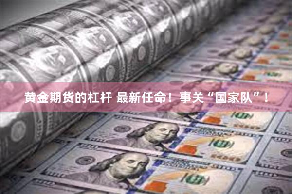 黄金期货的杠杆 最新任命！事关“国家队”！