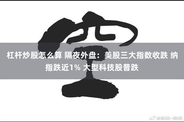 杠杆炒股怎么算 隔夜外盘：美股三大指数收跌 纳指跌近1% 大型科技股普跌