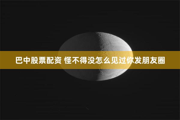 巴中股票配资 怪不得没怎么见过你发朋友圈