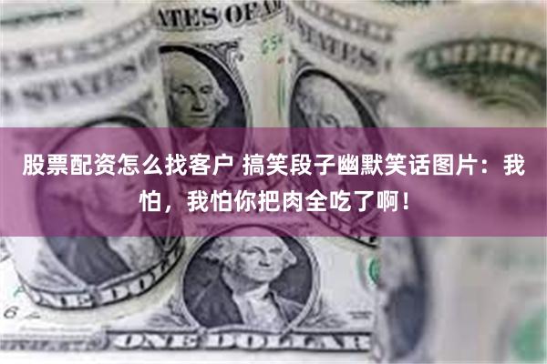 股票配资怎么找客户 搞笑段子幽默笑话图片：我怕，我怕你把肉全吃了啊！