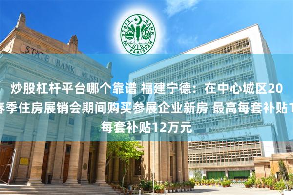 炒股杠杆平台哪个靠谱 福建宁德：在中心城区2025年春季住房展销会期间购买参展企业新房 最高每套补贴12万元