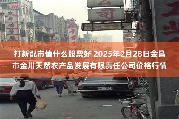 打新配市值什么股票好 2025年2月28日金昌市金川天然农产品发展有限责任公司价格行情